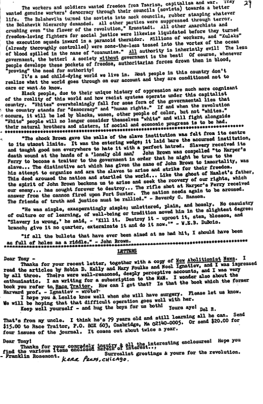The orkers asd soldiers vanted freedon froa Tsarisa, capAtilist SO0 WL, LT AT anted gemmine voruatst dosocracy thiough thetr cowrcils (soviets) tousrde & BeLter rubber stasping whatever Yife, The Tolshevita ticned the sovists inta seck couctls, A Bolunevi hherasehy dastnded. AL other parties wero suppressed Uheoudh BuTTEr: crushing even “the flove i other narchista and Ereedon-loving fighters for soctal justice vere Tikeriss Lgul the sxecution squads inward 1n a jaranold illios of vorkers, e trorowainy cantrol1ed) vere none-the-less fossed Lato the vartex of tho Stits e e mase of ~communian. ALl suthordty is inheriatly erilt | The (s o e he vestars h soctety ithout goversaent is the bestl O course, whgneves foople dsvilope these pocket of recdos, autiaritaris forces drom thes 1n Hood, roving® the need for authorityl e a oot i34-dying vorld e Live 1n. oot people 1n thie cowntsy oo’ renlize bt the uarld goeetheough on our account and hey sre conditicacd sot o care or ant o know. of oppresston ace much sore conisant Black people, dus to thets wique histary of the sestily of inta world and hov Taciat systeas operate wder thie caplialisd Gomtry. “ihites” overshelaingly fall for sess fora of the & oo couatey iands for dtaooracy” and “hunaa righta.” If 42d whan the Tevluiioe somsmer st i3 be 1od by Blacke, voaen, other people of color, but tat “uhites CEREEAt peoyle vii1 no longer cosslder thamselves “white" and Vi1l flght slongaide e maburt) wrothere and sisters, Af social and econcate progress 18 1o be Did;,, ‘tantitution vaa felt froa ita centre ant ‘Loved hia 1n the Upcoot 11, stea, tlosson, sod e - ¥.B.D. Diloto. I should have been “Slavery 1o xrong,” he said, - "KIll it. ‘ranchy givo 1¢ %o qurter, “1£ a1 the bullots that bave over beca alsed ot 3o hed Nty 28,6431 of holes aa o riddl Deas Tony - ‘Thanka for your ead the srticies by Bobin D. Kelly and Vazy Foulke ood 17 811 thrgo, Thsiva vero vell-ressonod, deeply perceptive T matestie, I ax witing for a swsoription fo the Wi, I wender s1eg Eboil ook e safur 1o Bans, Teaiter, Nov can T got thaty In hat the bnok uhlch the former T Fope you & Leslio know well when she Wil have surgery. tion goos woll ¥ith her. oo ey a1t - snd g th pe £o8 o2 tobnd youra g the tors Toues wvet g 3, Tatte fron sy mele. T thisk hota 79 yesrs old and still lesming ell be cans Send rreon e hen raltor, 7,01 B0k 603, Casteidgn, Ma G21K0-005. OF send $20.00 for four Lesuan of the Journal, It coass out awwut v Dear Tonyt Pranklin Rosenont. ‘Surz kene feess,chicage